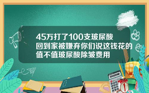 45万打了100支玻尿酸回到家被嫌弃你们说这钱花的值不值玻尿酸除皱费用