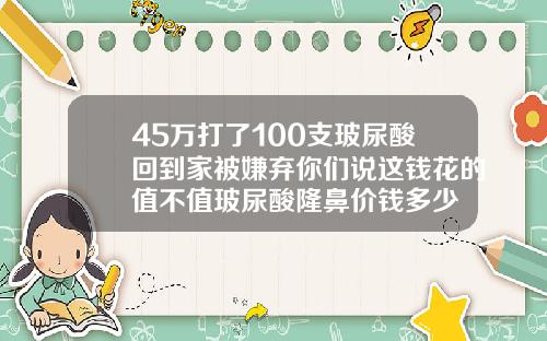 45万打了100支玻尿酸回到家被嫌弃你们说这钱花的值不值玻尿酸隆鼻价钱多少