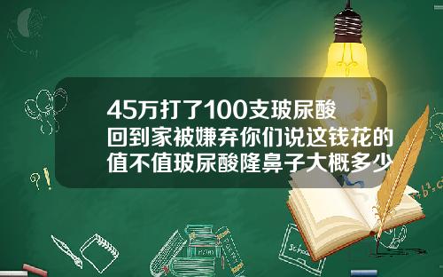 45万打了100支玻尿酸回到家被嫌弃你们说这钱花的值不值玻尿酸隆鼻子大概多少钱啊
