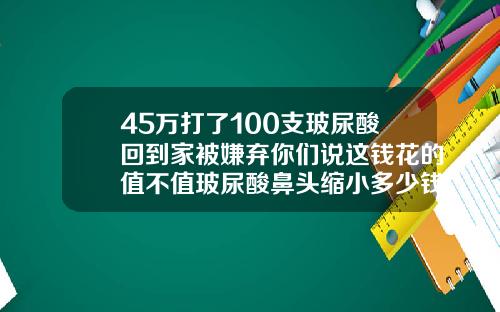 45万打了100支玻尿酸回到家被嫌弃你们说这钱花的值不值玻尿酸鼻头缩小多少钱