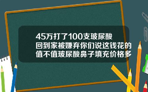 45万打了100支玻尿酸回到家被嫌弃你们说这钱花的值不值玻尿酸鼻子填充价格多少钱