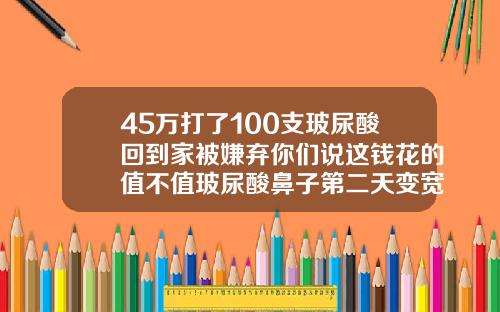 45万打了100支玻尿酸回到家被嫌弃你们说这钱花的值不值玻尿酸鼻子第二天变宽怎么办