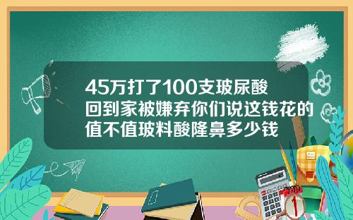 45万打了100支玻尿酸回到家被嫌弃你们说这钱花的值不值玻料酸隆鼻多少钱