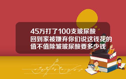 45万打了100支玻尿酸回到家被嫌弃你们说这钱花的值不值除皱玻尿酸要多少钱
