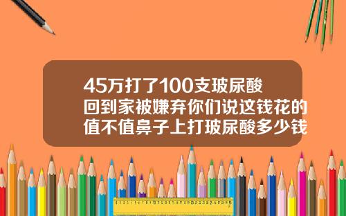 45万打了100支玻尿酸回到家被嫌弃你们说这钱花的值不值鼻子上打玻尿酸多少钱一支