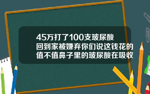 45万打了100支玻尿酸回到家被嫌弃你们说这钱花的值不值鼻子里的玻尿酸在吸收的过程中会变宽吗
