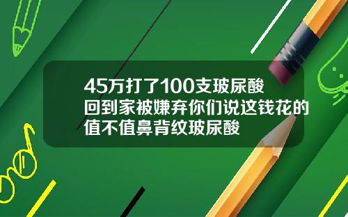 45万打了100支玻尿酸回到家被嫌弃你们说这钱花的值不值鼻背纹玻尿酸