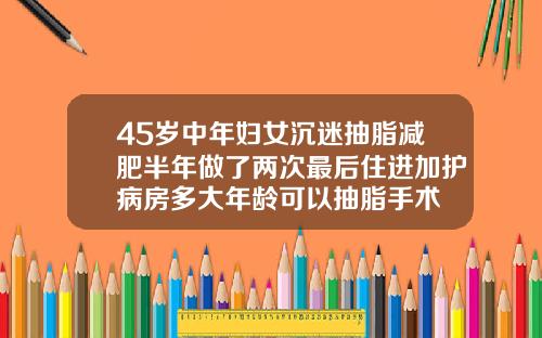 45岁中年妇女沉迷抽脂减肥半年做了两次最后住进加护病房多大年龄可以抽脂手术