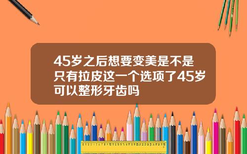 45岁之后想要变美是不是只有拉皮这一个选项了45岁可以整形牙齿吗