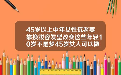 45岁以上中年女性抗老要靠换妆容发型改变这些年轻10岁不是梦45岁女人可以做双眼皮吗