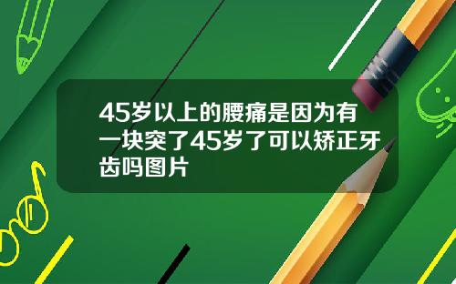 45岁以上的腰痛是因为有一块突了45岁了可以矫正牙齿吗图片