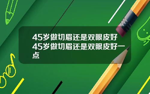 45岁做切眉还是双眼皮好45岁做切眉还是双眼皮好一点