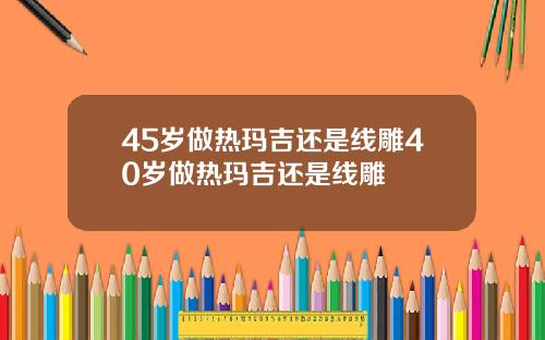 45岁做热玛吉还是线雕40岁做热玛吉还是线雕