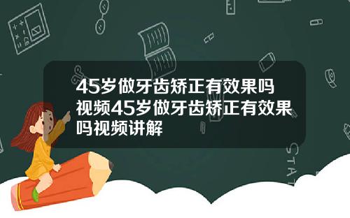 45岁做牙齿矫正有效果吗视频45岁做牙齿矫正有效果吗视频讲解