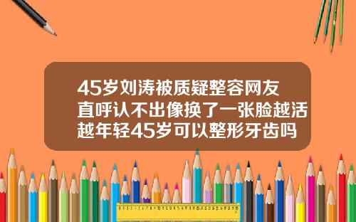45岁刘涛被质疑整容网友直呼认不出像换了一张脸越活越年轻45岁可以整形牙齿吗