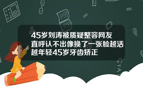 45岁刘涛被质疑整容网友直呼认不出像换了一张脸越活越年轻45岁牙齿矫正