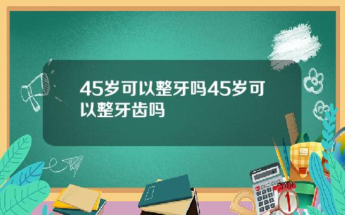 45岁可以整牙吗45岁可以整牙齿吗