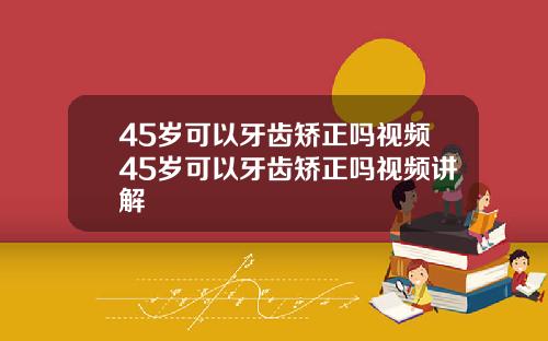 45岁可以牙齿矫正吗视频45岁可以牙齿矫正吗视频讲解