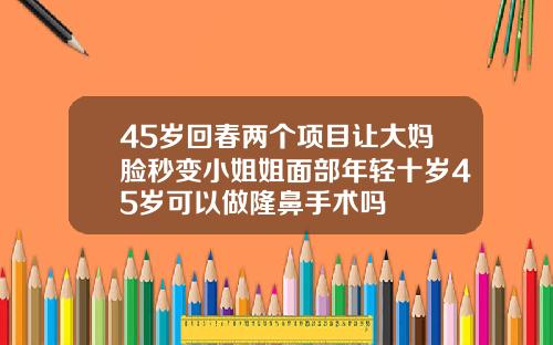 45岁回春两个项目让大妈脸秒变小姐姐面部年轻十岁45岁可以做隆鼻手术吗