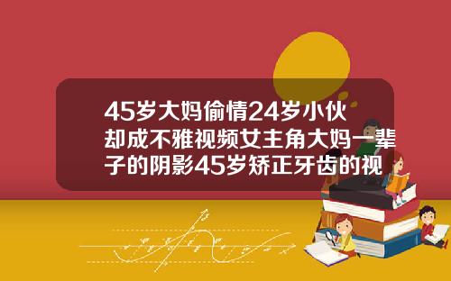 45岁大妈偷情24岁小伙却成不雅视频女主角大妈一辈子的阴影45岁矫正牙齿的视频看一下