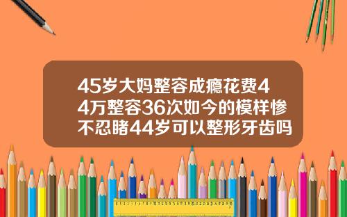 45岁大妈整容成瘾花费44万整容36次如今的模样惨不忍睹44岁可以整形牙齿吗