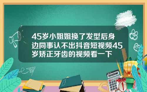 45岁小姐姐换了发型后身边同事认不出抖音短视频45岁矫正牙齿的视频看一下