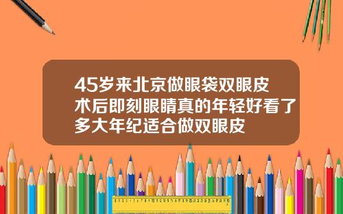 45岁来北京做眼袋双眼皮术后即刻眼睛真的年轻好看了多大年纪适合做双眼皮