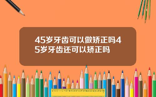 45岁牙齿可以做矫正吗45岁牙齿还可以矫正吗