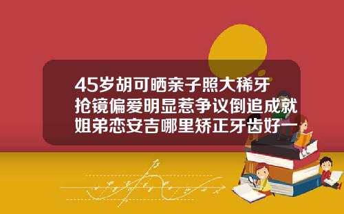 45岁胡可晒亲子照大稀牙抢镜偏爱明显惹争议倒追成就姐弟恋安吉哪里矫正牙齿好一点