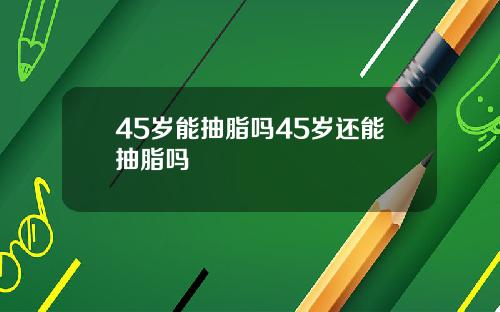 45岁能抽脂吗45岁还能抽脂吗