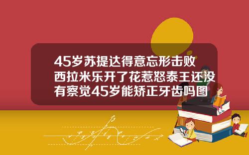 45岁苏提达得意忘形击败西拉米乐开了花惹怒泰王还没有察觉45岁能矫正牙齿吗图片
