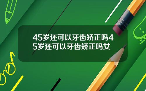 45岁还可以牙齿矫正吗45岁还可以牙齿矫正吗女