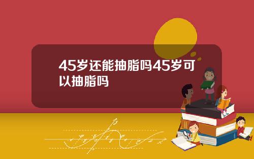 45岁还能抽脂吗45岁可以抽脂吗