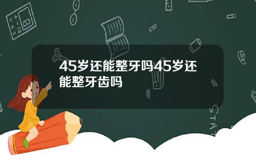45岁还能整牙吗45岁还能整牙齿吗