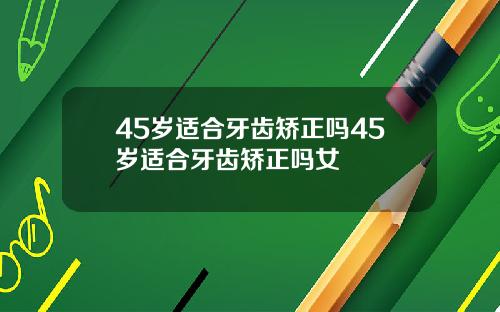 45岁适合牙齿矫正吗45岁适合牙齿矫正吗女