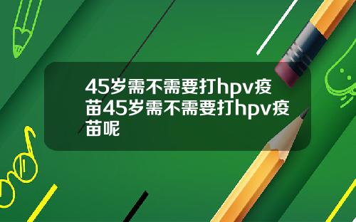 45岁需不需要打hpv疫苗45岁需不需要打hpv疫苗呢