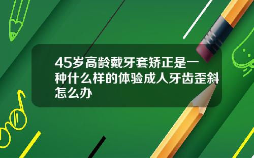 45岁高龄戴牙套矫正是一种什么样的体验成人牙齿歪斜怎么办