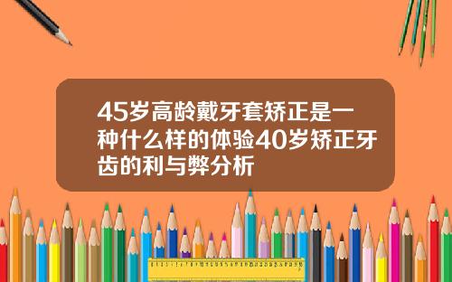 45岁高龄戴牙套矫正是一种什么样的体验40岁矫正牙齿的利与弊分析
