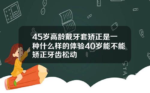 45岁高龄戴牙套矫正是一种什么样的体验40岁能不能矫正牙齿松动