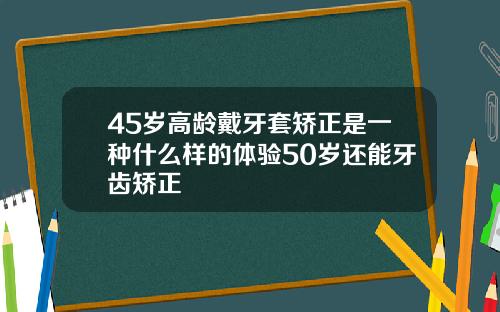 45岁高龄戴牙套矫正是一种什么样的体验50岁还能牙齿矫正