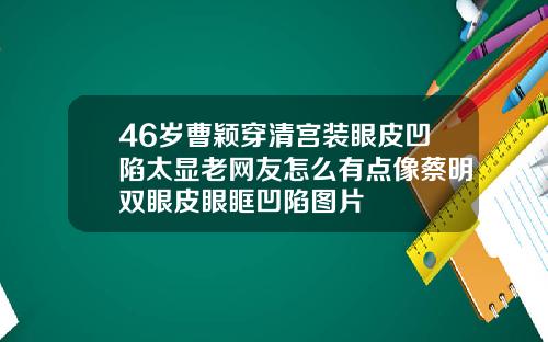 46岁曹颖穿清宫装眼皮凹陷太显老网友怎么有点像蔡明双眼皮眼眶凹陷图片