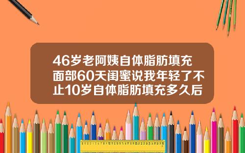 46岁老阿姨自体脂肪填充面部60天闺蜜说我年轻了不止10岁自体脂肪填充多久后可以化妆
