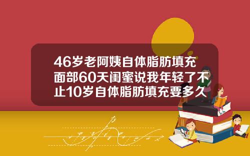 46岁老阿姨自体脂肪填充面部60天闺蜜说我年轻了不止10岁自体脂肪填充要多久恢复