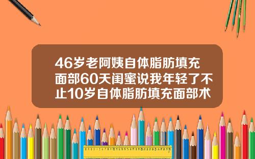 46岁老阿姨自体脂肪填充面部60天闺蜜说我年轻了不止10岁自体脂肪填充面部术后多久可以化妆