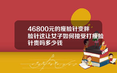 46800元的瘦脸针变胖脸针这让女子如何接受打瘦脸针贵吗多少钱