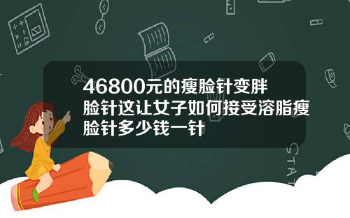 46800元的瘦脸针变胖脸针这让女子如何接受溶脂瘦脸针多少钱一针