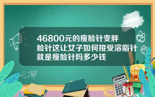 46800元的瘦脸针变胖脸针这让女子如何接受溶脂针就是瘦脸针吗多少钱