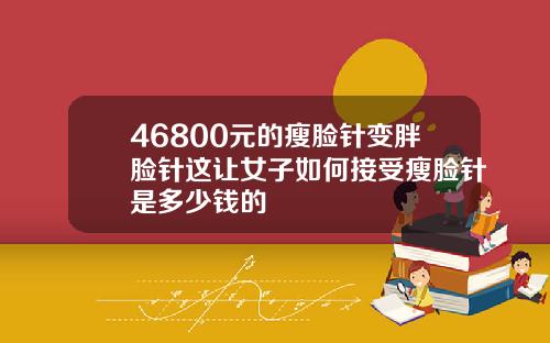 46800元的瘦脸针变胖脸针这让女子如何接受瘦脸针是多少钱的