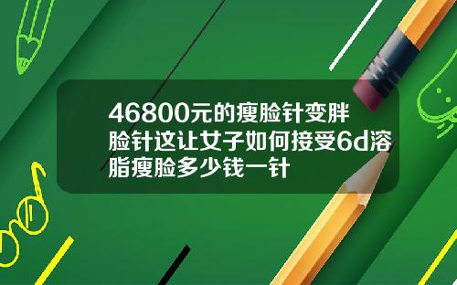 46800元的瘦脸针变胖脸针这让女子如何接受6d溶脂瘦脸多少钱一针