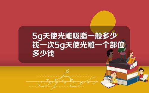 5g天使光雕吸脂一般多少钱一次5g天使光雕一个部位多少钱